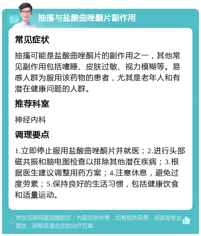 抽搐与盐酸曲唑酮片副作用 常见症状 抽搐可能是盐酸曲唑酮片的副作用之一，其他常见副作用包括嗜睡、皮肤过敏、视力模糊等。易感人群为服用该药物的患者，尤其是老年人和有潜在健康问题的人群。 推荐科室 神经内科 调理要点 1.立即停止服用盐酸曲唑酮片并就医；2.进行头部磁共振和脑电图检查以排除其他潜在疾病；3.根据医生建议调整用药方案；4.注意休息，避免过度劳累；5.保持良好的生活习惯，包括健康饮食和适量运动。