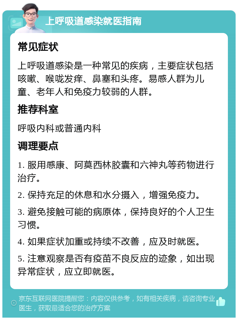 上呼吸道感染就医指南 常见症状 上呼吸道感染是一种常见的疾病，主要症状包括咳嗽、喉咙发痒、鼻塞和头疼。易感人群为儿童、老年人和免疫力较弱的人群。 推荐科室 呼吸内科或普通内科 调理要点 1. 服用感康、阿莫西林胶囊和六神丸等药物进行治疗。 2. 保持充足的休息和水分摄入，增强免疫力。 3. 避免接触可能的病原体，保持良好的个人卫生习惯。 4. 如果症状加重或持续不改善，应及时就医。 5. 注意观察是否有疫苗不良反应的迹象，如出现异常症状，应立即就医。