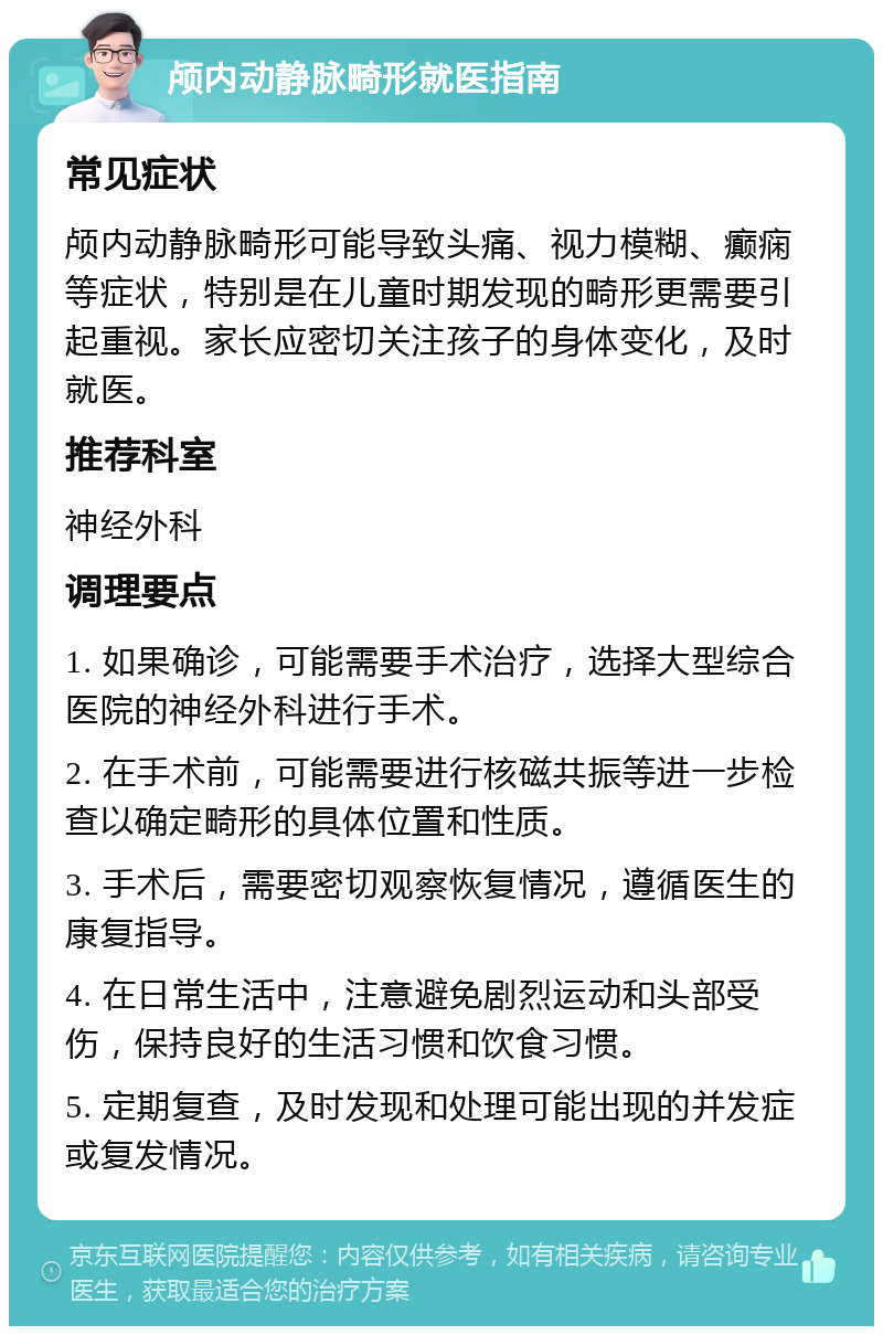 颅内动静脉畸形就医指南 常见症状 颅内动静脉畸形可能导致头痛、视力模糊、癫痫等症状，特别是在儿童时期发现的畸形更需要引起重视。家长应密切关注孩子的身体变化，及时就医。 推荐科室 神经外科 调理要点 1. 如果确诊，可能需要手术治疗，选择大型综合医院的神经外科进行手术。 2. 在手术前，可能需要进行核磁共振等进一步检查以确定畸形的具体位置和性质。 3. 手术后，需要密切观察恢复情况，遵循医生的康复指导。 4. 在日常生活中，注意避免剧烈运动和头部受伤，保持良好的生活习惯和饮食习惯。 5. 定期复查，及时发现和处理可能出现的并发症或复发情况。