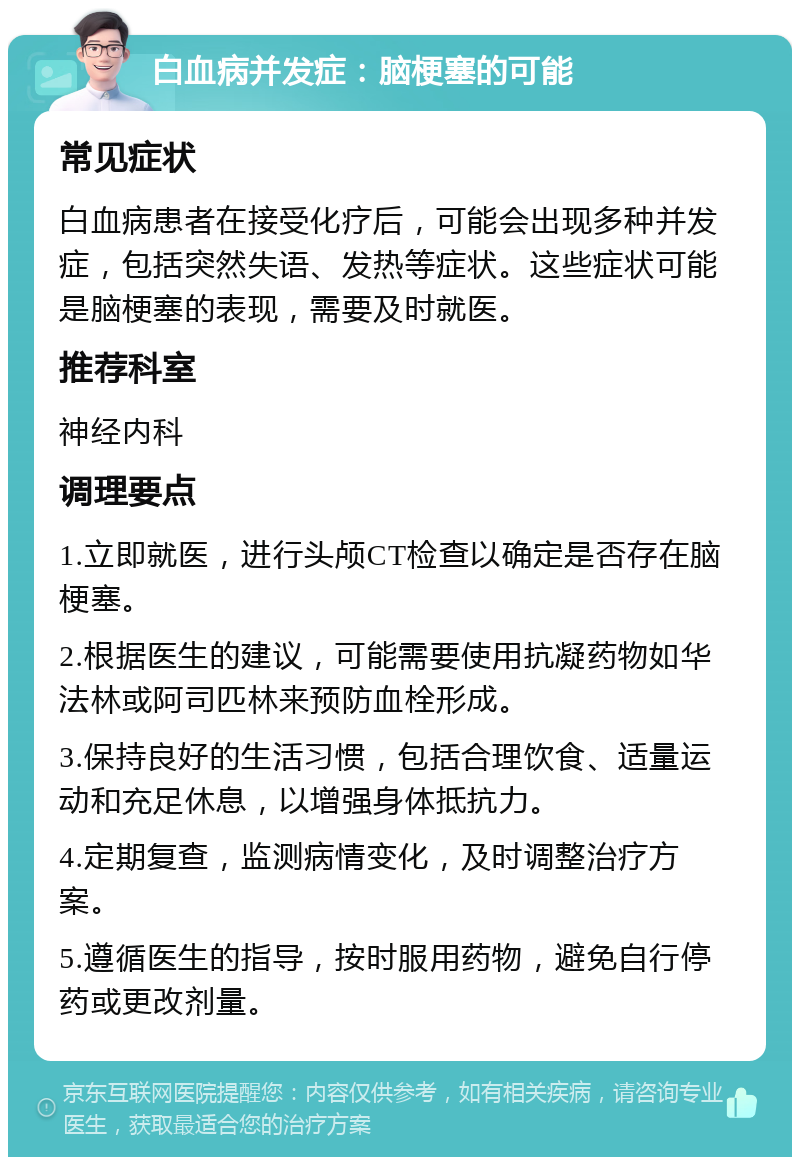 白血病并发症：脑梗塞的可能 常见症状 白血病患者在接受化疗后，可能会出现多种并发症，包括突然失语、发热等症状。这些症状可能是脑梗塞的表现，需要及时就医。 推荐科室 神经内科 调理要点 1.立即就医，进行头颅CT检查以确定是否存在脑梗塞。 2.根据医生的建议，可能需要使用抗凝药物如华法林或阿司匹林来预防血栓形成。 3.保持良好的生活习惯，包括合理饮食、适量运动和充足休息，以增强身体抵抗力。 4.定期复查，监测病情变化，及时调整治疗方案。 5.遵循医生的指导，按时服用药物，避免自行停药或更改剂量。