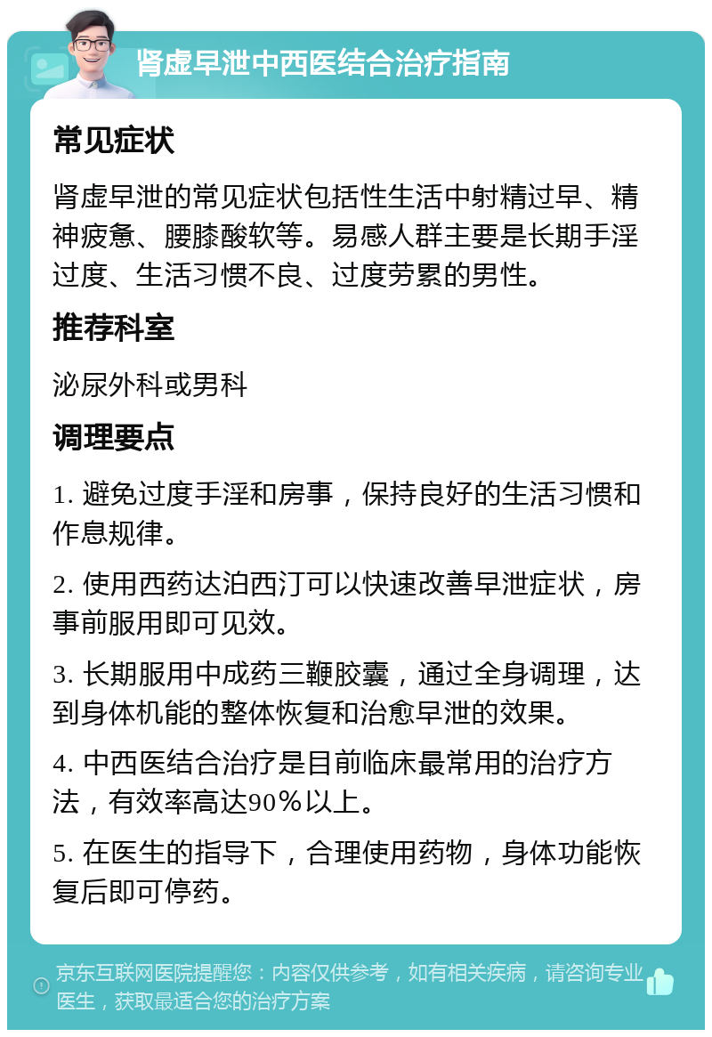 肾虚早泄中西医结合治疗指南 常见症状 肾虚早泄的常见症状包括性生活中射精过早、精神疲惫、腰膝酸软等。易感人群主要是长期手淫过度、生活习惯不良、过度劳累的男性。 推荐科室 泌尿外科或男科 调理要点 1. 避免过度手淫和房事，保持良好的生活习惯和作息规律。 2. 使用西药达泊西汀可以快速改善早泄症状，房事前服用即可见效。 3. 长期服用中成药三鞭胶囊，通过全身调理，达到身体机能的整体恢复和治愈早泄的效果。 4. 中西医结合治疗是目前临床最常用的治疗方法，有效率高达90％以上。 5. 在医生的指导下，合理使用药物，身体功能恢复后即可停药。