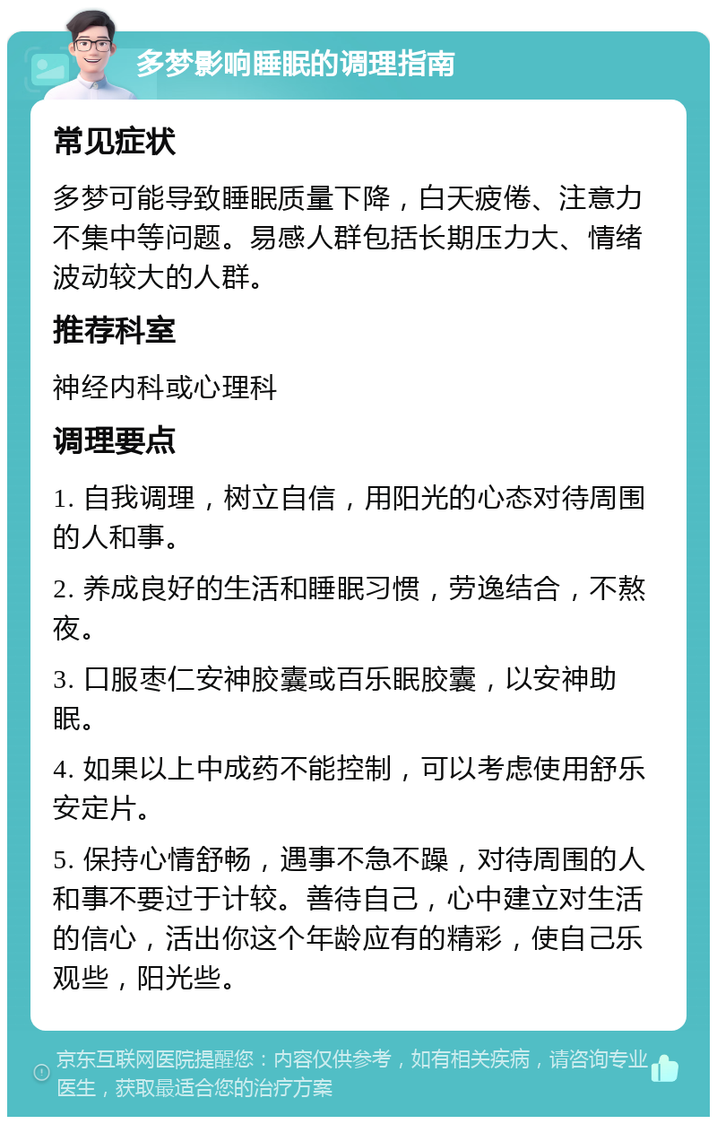 多梦影响睡眠的调理指南 常见症状 多梦可能导致睡眠质量下降，白天疲倦、注意力不集中等问题。易感人群包括长期压力大、情绪波动较大的人群。 推荐科室 神经内科或心理科 调理要点 1. 自我调理，树立自信，用阳光的心态对待周围的人和事。 2. 养成良好的生活和睡眠习惯，劳逸结合，不熬夜。 3. 口服枣仁安神胶囊或百乐眠胶囊，以安神助眠。 4. 如果以上中成药不能控制，可以考虑使用舒乐安定片。 5. 保持心情舒畅，遇事不急不躁，对待周围的人和事不要过于计较。善待自己，心中建立对生活的信心，活出你这个年龄应有的精彩，使自己乐观些，阳光些。