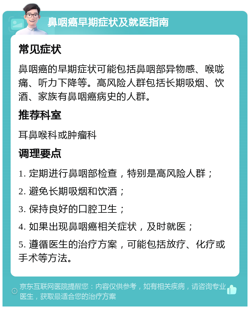 鼻咽癌早期症状及就医指南 常见症状 鼻咽癌的早期症状可能包括鼻咽部异物感、喉咙痛、听力下降等。高风险人群包括长期吸烟、饮酒、家族有鼻咽癌病史的人群。 推荐科室 耳鼻喉科或肿瘤科 调理要点 1. 定期进行鼻咽部检查，特别是高风险人群； 2. 避免长期吸烟和饮酒； 3. 保持良好的口腔卫生； 4. 如果出现鼻咽癌相关症状，及时就医； 5. 遵循医生的治疗方案，可能包括放疗、化疗或手术等方法。