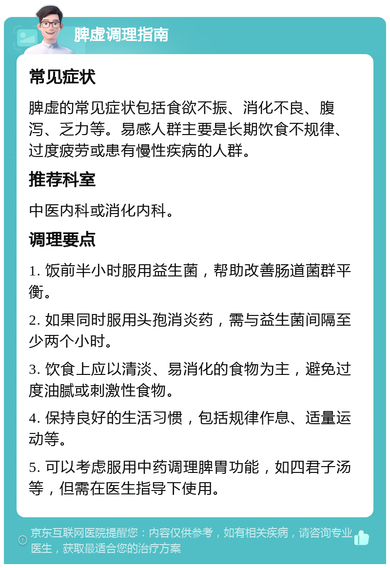 脾虚调理指南 常见症状 脾虚的常见症状包括食欲不振、消化不良、腹泻、乏力等。易感人群主要是长期饮食不规律、过度疲劳或患有慢性疾病的人群。 推荐科室 中医内科或消化内科。 调理要点 1. 饭前半小时服用益生菌，帮助改善肠道菌群平衡。 2. 如果同时服用头孢消炎药，需与益生菌间隔至少两个小时。 3. 饮食上应以清淡、易消化的食物为主，避免过度油腻或刺激性食物。 4. 保持良好的生活习惯，包括规律作息、适量运动等。 5. 可以考虑服用中药调理脾胃功能，如四君子汤等，但需在医生指导下使用。