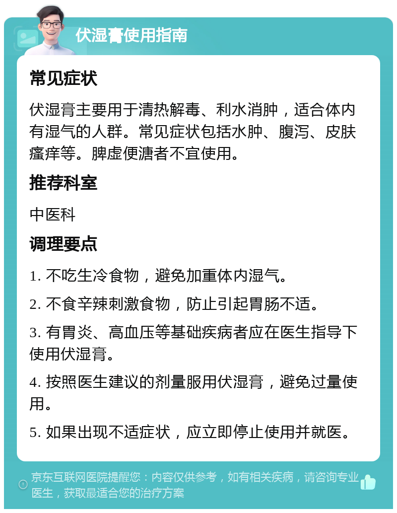 伏湿膏使用指南 常见症状 伏湿膏主要用于清热解毒、利水消肿，适合体内有湿气的人群。常见症状包括水肿、腹泻、皮肤瘙痒等。脾虚便溏者不宜使用。 推荐科室 中医科 调理要点 1. 不吃生冷食物，避免加重体内湿气。 2. 不食辛辣刺激食物，防止引起胃肠不适。 3. 有胃炎、高血压等基础疾病者应在医生指导下使用伏湿膏。 4. 按照医生建议的剂量服用伏湿膏，避免过量使用。 5. 如果出现不适症状，应立即停止使用并就医。