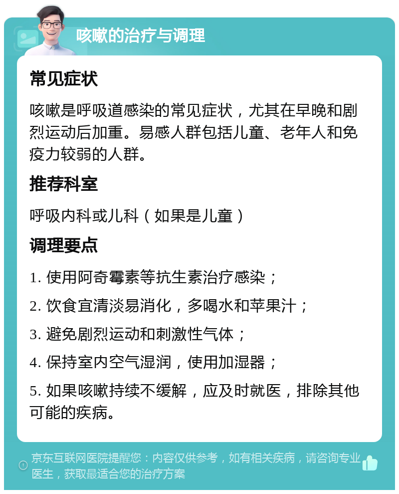 咳嗽的治疗与调理 常见症状 咳嗽是呼吸道感染的常见症状，尤其在早晚和剧烈运动后加重。易感人群包括儿童、老年人和免疫力较弱的人群。 推荐科室 呼吸内科或儿科（如果是儿童） 调理要点 1. 使用阿奇霉素等抗生素治疗感染； 2. 饮食宜清淡易消化，多喝水和苹果汁； 3. 避免剧烈运动和刺激性气体； 4. 保持室内空气湿润，使用加湿器； 5. 如果咳嗽持续不缓解，应及时就医，排除其他可能的疾病。