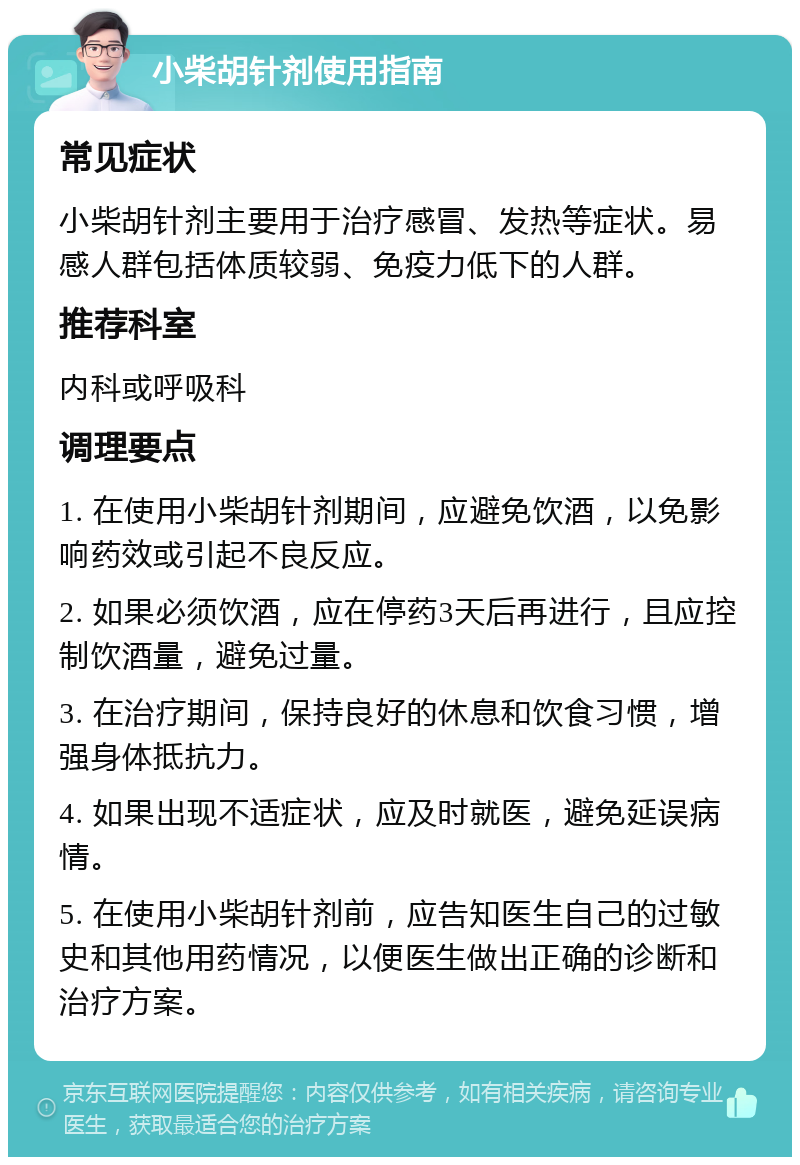 小柴胡针剂使用指南 常见症状 小柴胡针剂主要用于治疗感冒、发热等症状。易感人群包括体质较弱、免疫力低下的人群。 推荐科室 内科或呼吸科 调理要点 1. 在使用小柴胡针剂期间，应避免饮酒，以免影响药效或引起不良反应。 2. 如果必须饮酒，应在停药3天后再进行，且应控制饮酒量，避免过量。 3. 在治疗期间，保持良好的休息和饮食习惯，增强身体抵抗力。 4. 如果出现不适症状，应及时就医，避免延误病情。 5. 在使用小柴胡针剂前，应告知医生自己的过敏史和其他用药情况，以便医生做出正确的诊断和治疗方案。