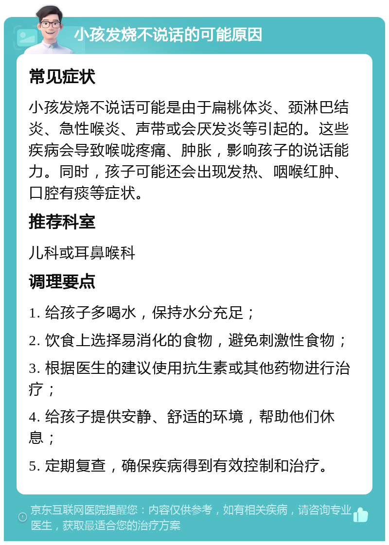 小孩发烧不说话的可能原因 常见症状 小孩发烧不说话可能是由于扁桃体炎、颈淋巴结炎、急性喉炎、声带或会厌发炎等引起的。这些疾病会导致喉咙疼痛、肿胀，影响孩子的说话能力。同时，孩子可能还会出现发热、咽喉红肿、口腔有痰等症状。 推荐科室 儿科或耳鼻喉科 调理要点 1. 给孩子多喝水，保持水分充足； 2. 饮食上选择易消化的食物，避免刺激性食物； 3. 根据医生的建议使用抗生素或其他药物进行治疗； 4. 给孩子提供安静、舒适的环境，帮助他们休息； 5. 定期复查，确保疾病得到有效控制和治疗。