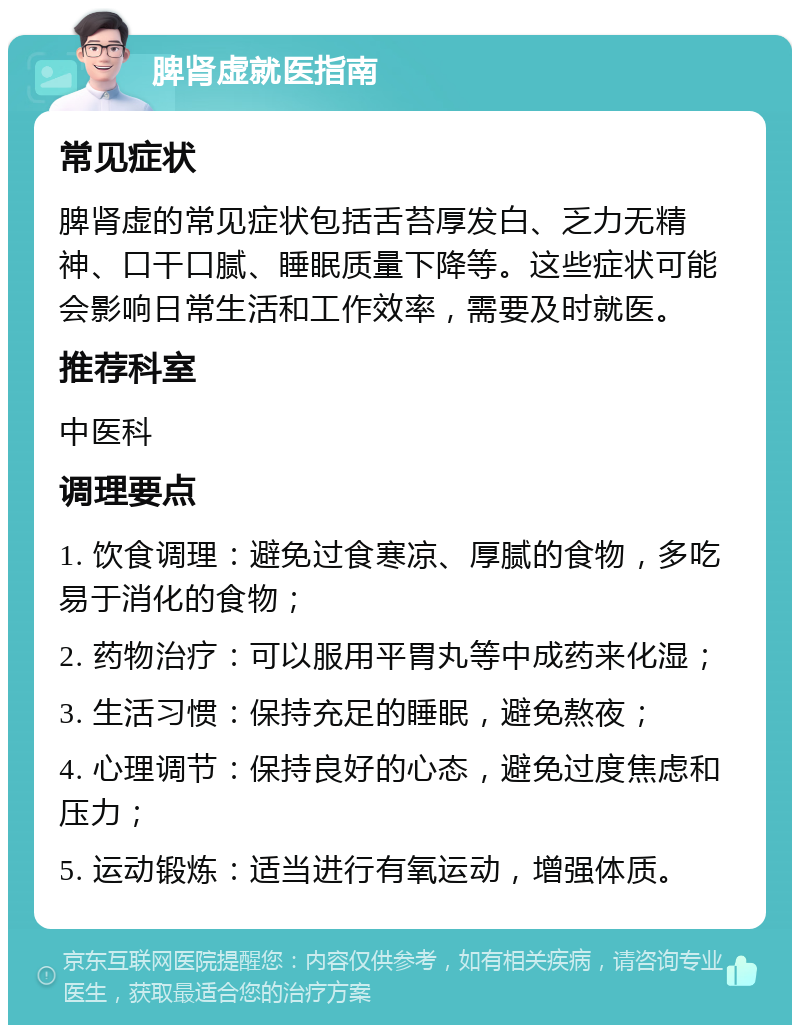 脾肾虚就医指南 常见症状 脾肾虚的常见症状包括舌苔厚发白、乏力无精神、口干口腻、睡眠质量下降等。这些症状可能会影响日常生活和工作效率，需要及时就医。 推荐科室 中医科 调理要点 1. 饮食调理：避免过食寒凉、厚腻的食物，多吃易于消化的食物； 2. 药物治疗：可以服用平胃丸等中成药来化湿； 3. 生活习惯：保持充足的睡眠，避免熬夜； 4. 心理调节：保持良好的心态，避免过度焦虑和压力； 5. 运动锻炼：适当进行有氧运动，增强体质。