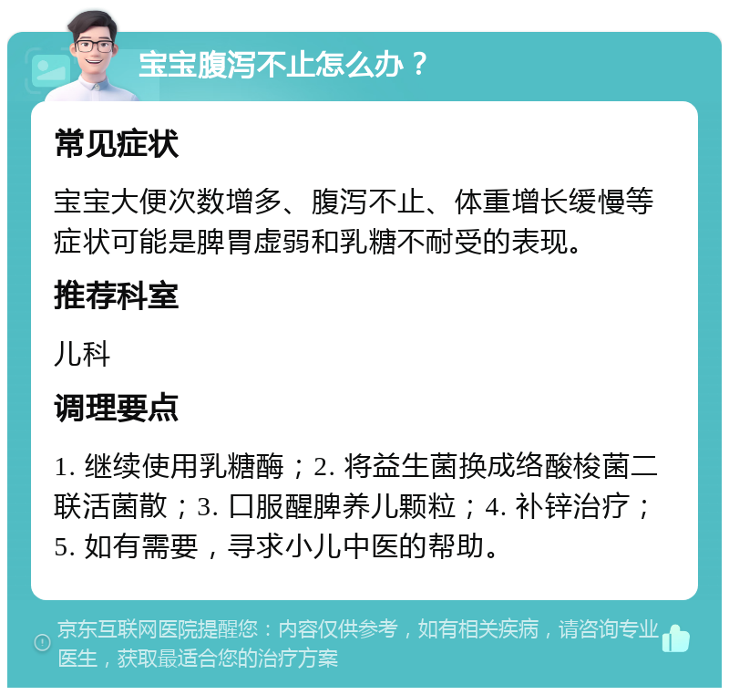 宝宝腹泻不止怎么办？ 常见症状 宝宝大便次数增多、腹泻不止、体重增长缓慢等症状可能是脾胃虚弱和乳糖不耐受的表现。 推荐科室 儿科 调理要点 1. 继续使用乳糖酶；2. 将益生菌换成络酸梭菌二联活菌散；3. 口服醒脾养儿颗粒；4. 补锌治疗；5. 如有需要，寻求小儿中医的帮助。