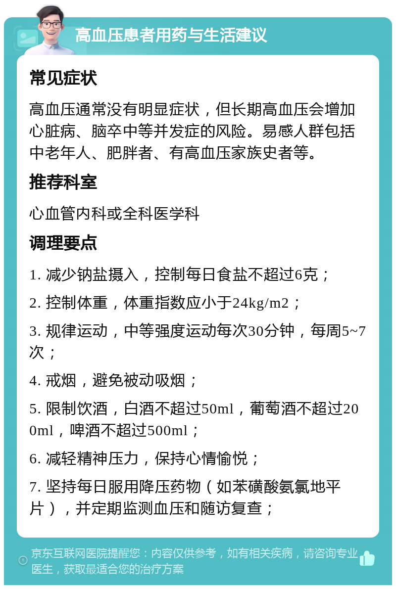 高血压患者用药与生活建议 常见症状 高血压通常没有明显症状，但长期高血压会增加心脏病、脑卒中等并发症的风险。易感人群包括中老年人、肥胖者、有高血压家族史者等。 推荐科室 心血管内科或全科医学科 调理要点 1. 减少钠盐摄入，控制每日食盐不超过6克； 2. 控制体重，体重指数应小于24kg/m2； 3. 规律运动，中等强度运动每次30分钟，每周5~7次； 4. 戒烟，避免被动吸烟； 5. 限制饮酒，白酒不超过50ml，葡萄酒不超过200ml，啤酒不超过500ml； 6. 减轻精神压力，保持心情愉悦； 7. 坚持每日服用降压药物（如苯磺酸氨氯地平片），并定期监测血压和随访复查；