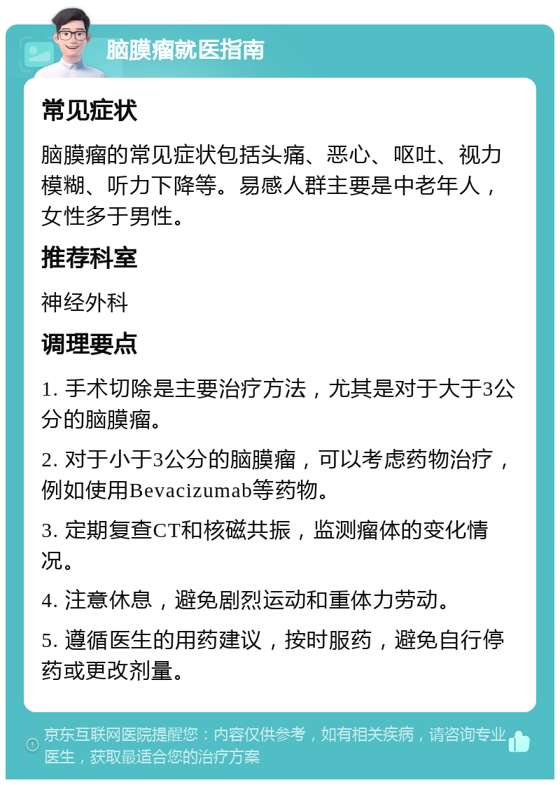 脑膜瘤就医指南 常见症状 脑膜瘤的常见症状包括头痛、恶心、呕吐、视力模糊、听力下降等。易感人群主要是中老年人，女性多于男性。 推荐科室 神经外科 调理要点 1. 手术切除是主要治疗方法，尤其是对于大于3公分的脑膜瘤。 2. 对于小于3公分的脑膜瘤，可以考虑药物治疗，例如使用Bevacizumab等药物。 3. 定期复查CT和核磁共振，监测瘤体的变化情况。 4. 注意休息，避免剧烈运动和重体力劳动。 5. 遵循医生的用药建议，按时服药，避免自行停药或更改剂量。