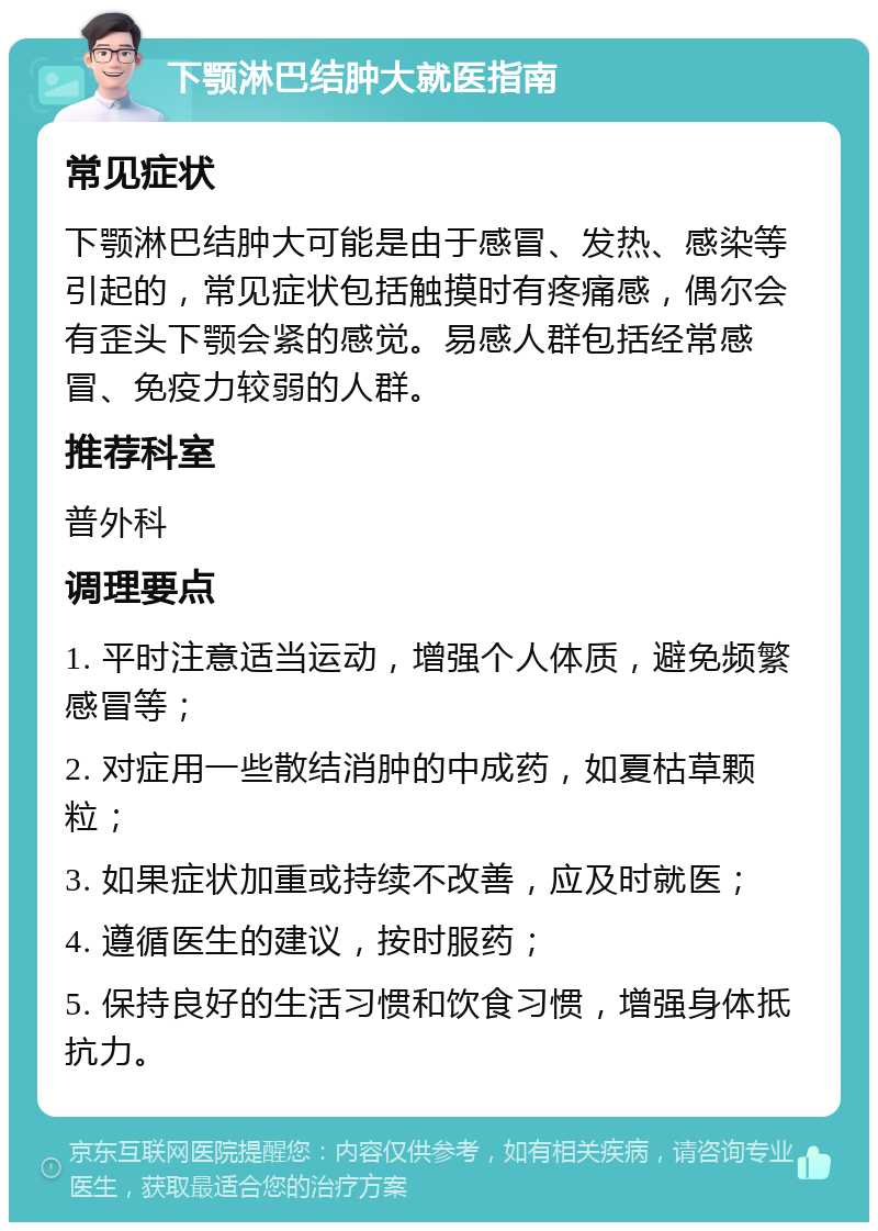 下颚淋巴结肿大就医指南 常见症状 下颚淋巴结肿大可能是由于感冒、发热、感染等引起的，常见症状包括触摸时有疼痛感，偶尔会有歪头下颚会紧的感觉。易感人群包括经常感冒、免疫力较弱的人群。 推荐科室 普外科 调理要点 1. 平时注意适当运动，增强个人体质，避免频繁感冒等； 2. 对症用一些散结消肿的中成药，如夏枯草颗粒； 3. 如果症状加重或持续不改善，应及时就医； 4. 遵循医生的建议，按时服药； 5. 保持良好的生活习惯和饮食习惯，增强身体抵抗力。