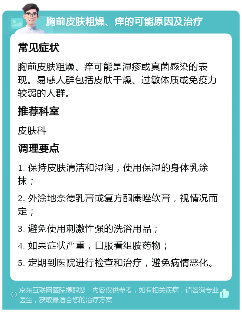 胸前皮肤粗燥、痒的可能原因及治疗 常见症状 胸前皮肤粗燥、痒可能是湿疹或真菌感染的表现。易感人群包括皮肤干燥、过敏体质或免疫力较弱的人群。 推荐科室 皮肤科 调理要点 1. 保持皮肤清洁和湿润，使用保湿的身体乳涂抹； 2. 外涂地奈德乳膏或复方酮康唑软膏，视情况而定； 3. 避免使用刺激性强的洗浴用品； 4. 如果症状严重，口服看组胺药物； 5. 定期到医院进行检查和治疗，避免病情恶化。