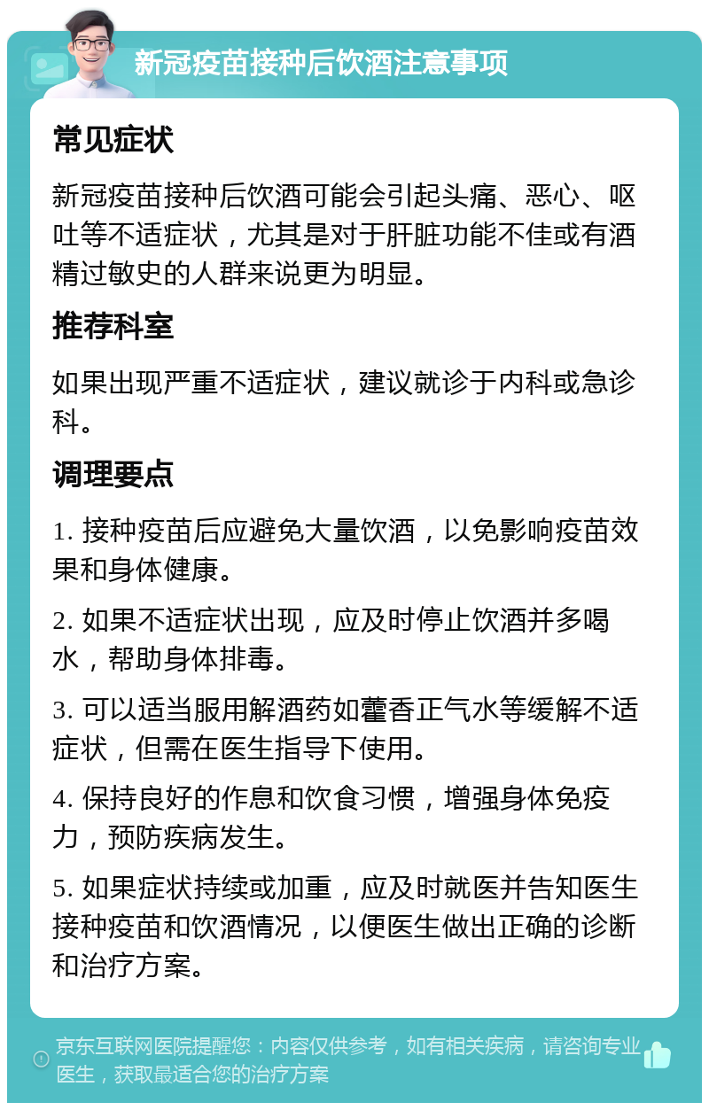 新冠疫苗接种后饮酒注意事项 常见症状 新冠疫苗接种后饮酒可能会引起头痛、恶心、呕吐等不适症状，尤其是对于肝脏功能不佳或有酒精过敏史的人群来说更为明显。 推荐科室 如果出现严重不适症状，建议就诊于内科或急诊科。 调理要点 1. 接种疫苗后应避免大量饮酒，以免影响疫苗效果和身体健康。 2. 如果不适症状出现，应及时停止饮酒并多喝水，帮助身体排毒。 3. 可以适当服用解酒药如藿香正气水等缓解不适症状，但需在医生指导下使用。 4. 保持良好的作息和饮食习惯，增强身体免疫力，预防疾病发生。 5. 如果症状持续或加重，应及时就医并告知医生接种疫苗和饮酒情况，以便医生做出正确的诊断和治疗方案。