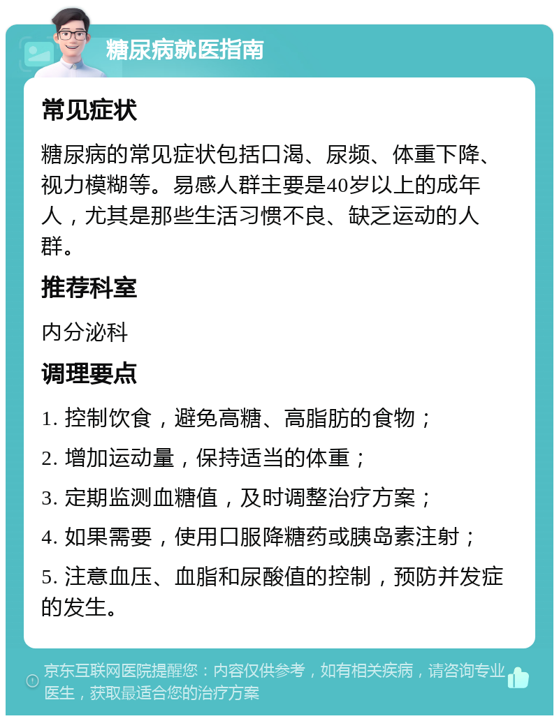 糖尿病就医指南 常见症状 糖尿病的常见症状包括口渴、尿频、体重下降、视力模糊等。易感人群主要是40岁以上的成年人，尤其是那些生活习惯不良、缺乏运动的人群。 推荐科室 内分泌科 调理要点 1. 控制饮食，避免高糖、高脂肪的食物； 2. 增加运动量，保持适当的体重； 3. 定期监测血糖值，及时调整治疗方案； 4. 如果需要，使用口服降糖药或胰岛素注射； 5. 注意血压、血脂和尿酸值的控制，预防并发症的发生。