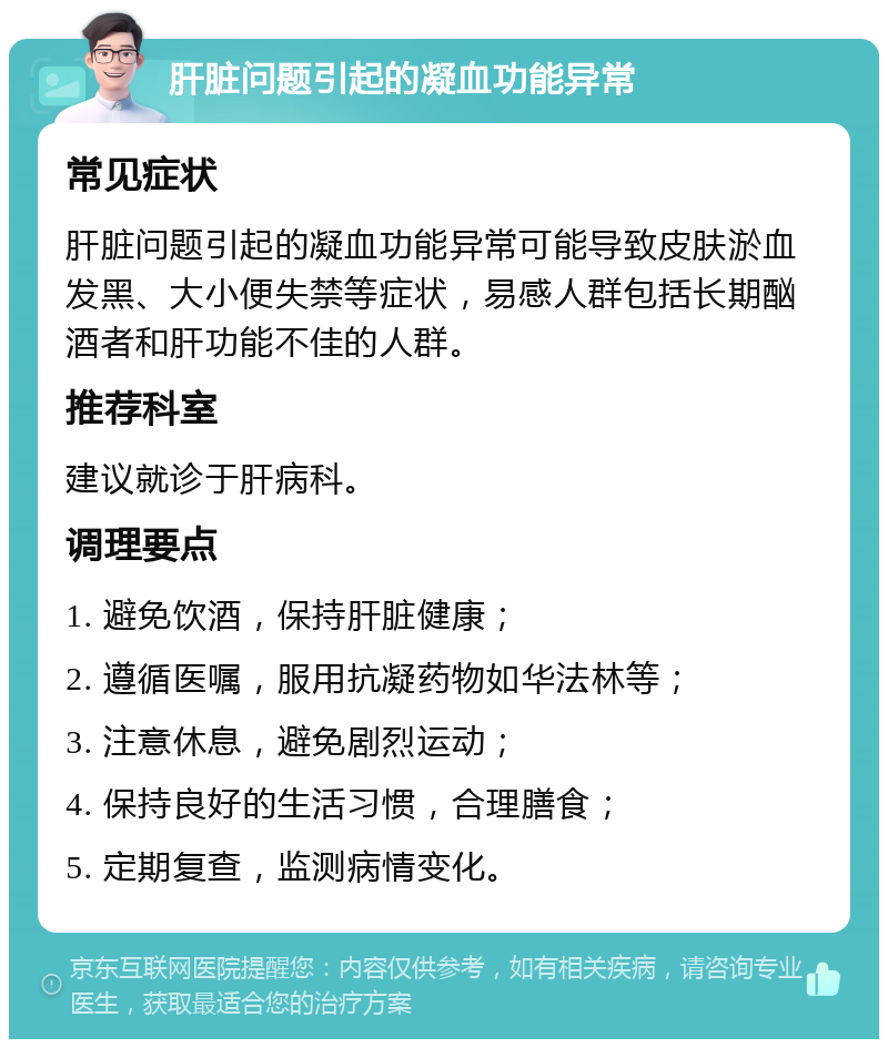 肝脏问题引起的凝血功能异常 常见症状 肝脏问题引起的凝血功能异常可能导致皮肤淤血发黑、大小便失禁等症状，易感人群包括长期酗酒者和肝功能不佳的人群。 推荐科室 建议就诊于肝病科。 调理要点 1. 避免饮酒，保持肝脏健康； 2. 遵循医嘱，服用抗凝药物如华法林等； 3. 注意休息，避免剧烈运动； 4. 保持良好的生活习惯，合理膳食； 5. 定期复查，监测病情变化。