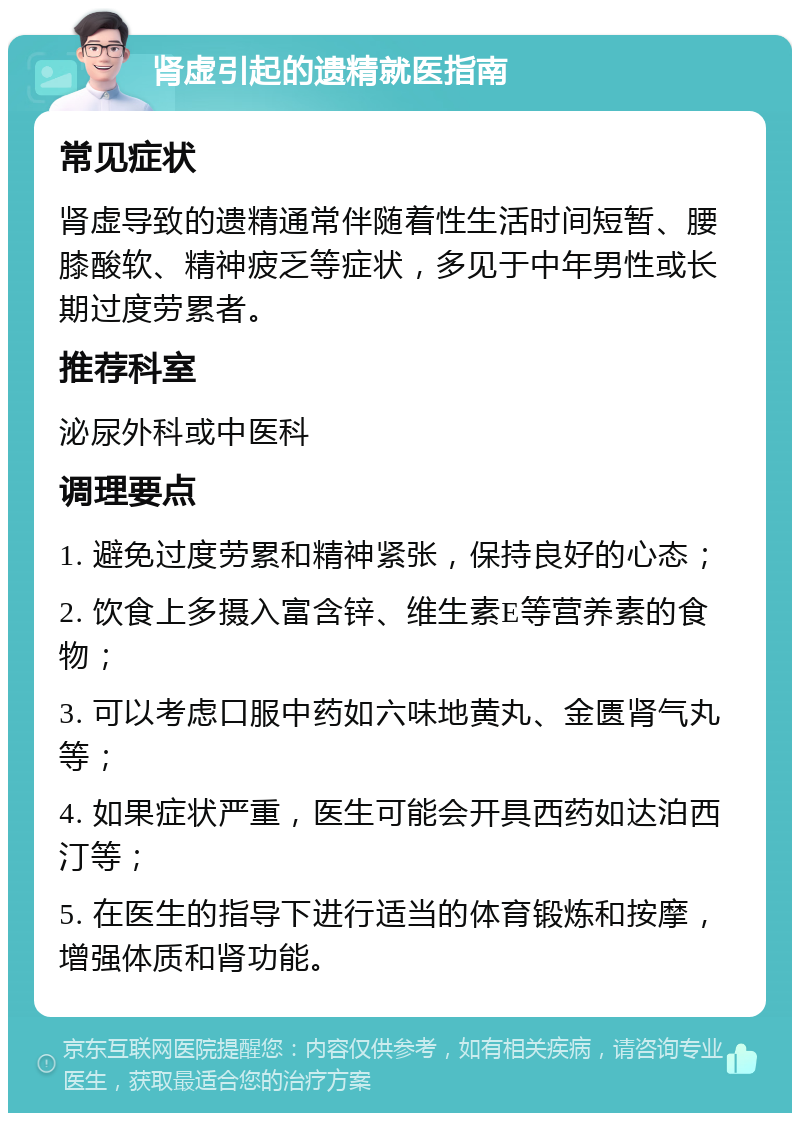 肾虚引起的遗精就医指南 常见症状 肾虚导致的遗精通常伴随着性生活时间短暂、腰膝酸软、精神疲乏等症状，多见于中年男性或长期过度劳累者。 推荐科室 泌尿外科或中医科 调理要点 1. 避免过度劳累和精神紧张，保持良好的心态； 2. 饮食上多摄入富含锌、维生素E等营养素的食物； 3. 可以考虑口服中药如六味地黄丸、金匮肾气丸等； 4. 如果症状严重，医生可能会开具西药如达泊西汀等； 5. 在医生的指导下进行适当的体育锻炼和按摩，增强体质和肾功能。