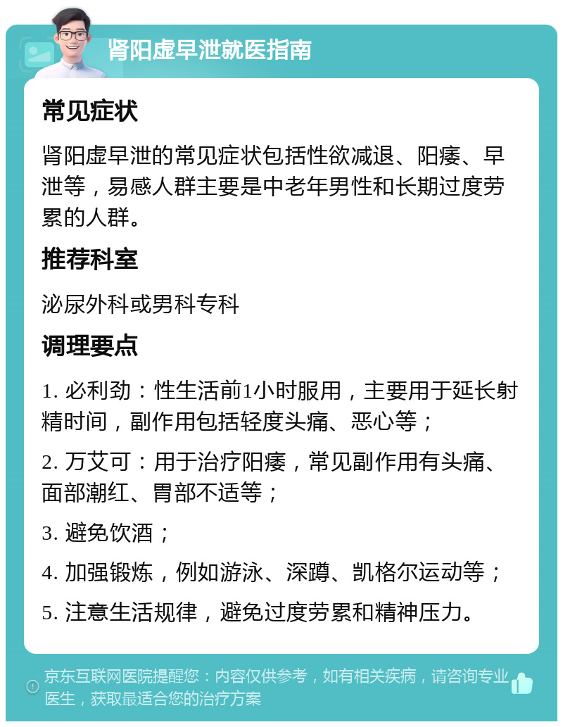 肾阳虚早泄就医指南 常见症状 肾阳虚早泄的常见症状包括性欲减退、阳痿、早泄等，易感人群主要是中老年男性和长期过度劳累的人群。 推荐科室 泌尿外科或男科专科 调理要点 1. 必利劲：性生活前1小时服用，主要用于延长射精时间，副作用包括轻度头痛、恶心等； 2. 万艾可：用于治疗阳痿，常见副作用有头痛、面部潮红、胃部不适等； 3. 避免饮酒； 4. 加强锻炼，例如游泳、深蹲、凯格尔运动等； 5. 注意生活规律，避免过度劳累和精神压力。