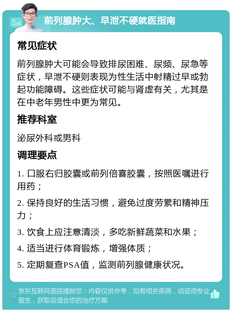 前列腺肿大、早泄不硬就医指南 常见症状 前列腺肿大可能会导致排尿困难、尿频、尿急等症状，早泄不硬则表现为性生活中射精过早或勃起功能障碍。这些症状可能与肾虚有关，尤其是在中老年男性中更为常见。 推荐科室 泌尿外科或男科 调理要点 1. 口服右归胶囊或前列倍喜胶囊，按照医嘱进行用药； 2. 保持良好的生活习惯，避免过度劳累和精神压力； 3. 饮食上应注意清淡，多吃新鲜蔬菜和水果； 4. 适当进行体育锻炼，增强体质； 5. 定期复查PSA值，监测前列腺健康状况。