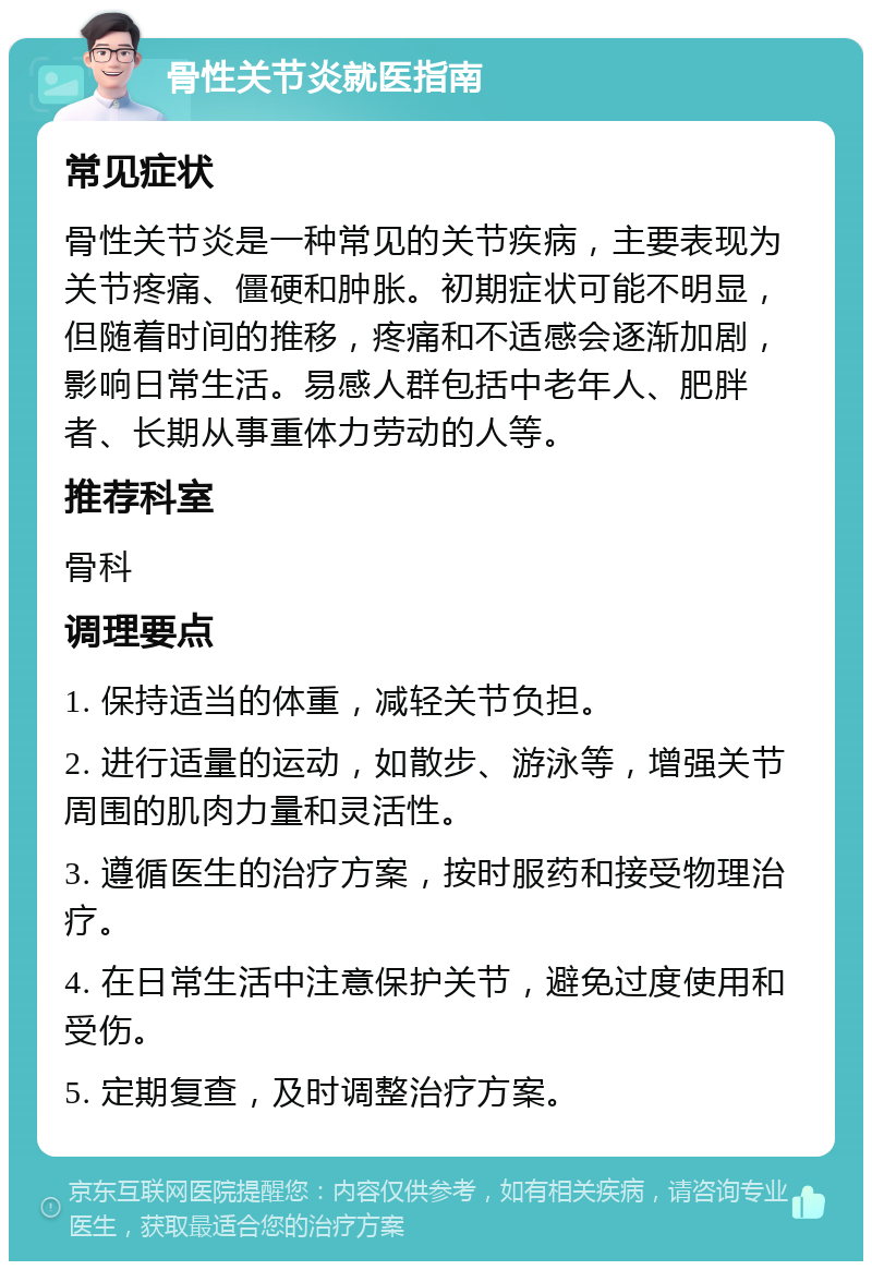 骨性关节炎就医指南 常见症状 骨性关节炎是一种常见的关节疾病，主要表现为关节疼痛、僵硬和肿胀。初期症状可能不明显，但随着时间的推移，疼痛和不适感会逐渐加剧，影响日常生活。易感人群包括中老年人、肥胖者、长期从事重体力劳动的人等。 推荐科室 骨科 调理要点 1. 保持适当的体重，减轻关节负担。 2. 进行适量的运动，如散步、游泳等，增强关节周围的肌肉力量和灵活性。 3. 遵循医生的治疗方案，按时服药和接受物理治疗。 4. 在日常生活中注意保护关节，避免过度使用和受伤。 5. 定期复查，及时调整治疗方案。