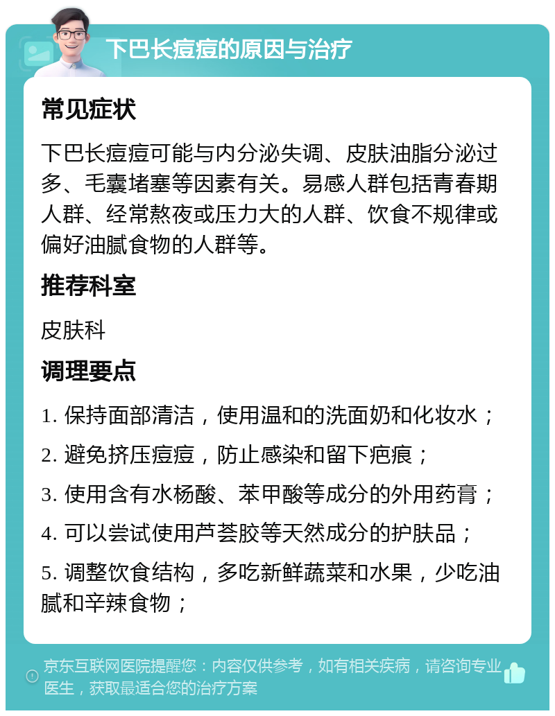 下巴长痘痘的原因与治疗 常见症状 下巴长痘痘可能与内分泌失调、皮肤油脂分泌过多、毛囊堵塞等因素有关。易感人群包括青春期人群、经常熬夜或压力大的人群、饮食不规律或偏好油腻食物的人群等。 推荐科室 皮肤科 调理要点 1. 保持面部清洁，使用温和的洗面奶和化妆水； 2. 避免挤压痘痘，防止感染和留下疤痕； 3. 使用含有水杨酸、苯甲酸等成分的外用药膏； 4. 可以尝试使用芦荟胶等天然成分的护肤品； 5. 调整饮食结构，多吃新鲜蔬菜和水果，少吃油腻和辛辣食物；