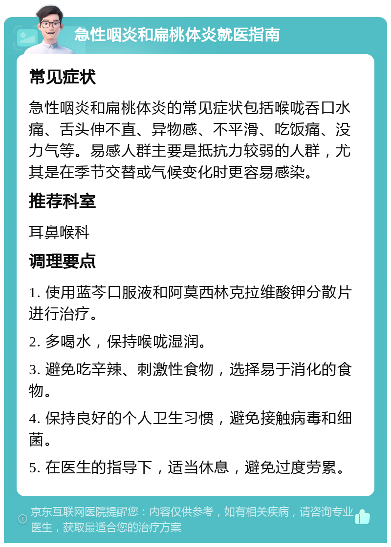 急性咽炎和扁桃体炎就医指南 常见症状 急性咽炎和扁桃体炎的常见症状包括喉咙吞口水痛、舌头伸不直、异物感、不平滑、吃饭痛、没力气等。易感人群主要是抵抗力较弱的人群，尤其是在季节交替或气候变化时更容易感染。 推荐科室 耳鼻喉科 调理要点 1. 使用蓝芩口服液和阿莫西林克拉维酸钾分散片进行治疗。 2. 多喝水，保持喉咙湿润。 3. 避免吃辛辣、刺激性食物，选择易于消化的食物。 4. 保持良好的个人卫生习惯，避免接触病毒和细菌。 5. 在医生的指导下，适当休息，避免过度劳累。