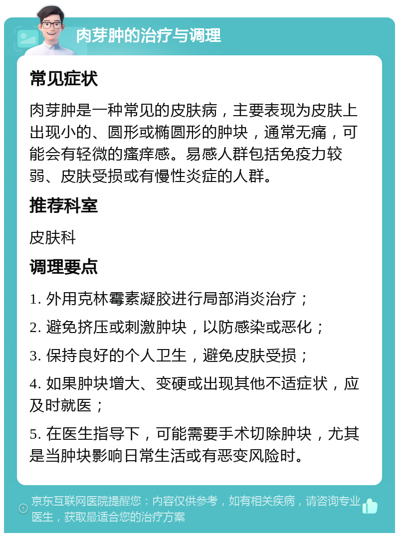 肉芽肿的治疗与调理 常见症状 肉芽肿是一种常见的皮肤病，主要表现为皮肤上出现小的、圆形或椭圆形的肿块，通常无痛，可能会有轻微的瘙痒感。易感人群包括免疫力较弱、皮肤受损或有慢性炎症的人群。 推荐科室 皮肤科 调理要点 1. 外用克林霉素凝胶进行局部消炎治疗； 2. 避免挤压或刺激肿块，以防感染或恶化； 3. 保持良好的个人卫生，避免皮肤受损； 4. 如果肿块增大、变硬或出现其他不适症状，应及时就医； 5. 在医生指导下，可能需要手术切除肿块，尤其是当肿块影响日常生活或有恶变风险时。