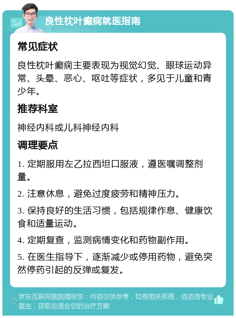 良性枕叶癫痫就医指南 常见症状 良性枕叶癫痫主要表现为视觉幻觉、眼球运动异常、头晕、恶心、呕吐等症状，多见于儿童和青少年。 推荐科室 神经内科或儿科神经内科 调理要点 1. 定期服用左乙拉西坦口服液，遵医嘱调整剂量。 2. 注意休息，避免过度疲劳和精神压力。 3. 保持良好的生活习惯，包括规律作息、健康饮食和适量运动。 4. 定期复查，监测病情变化和药物副作用。 5. 在医生指导下，逐渐减少或停用药物，避免突然停药引起的反弹或复发。