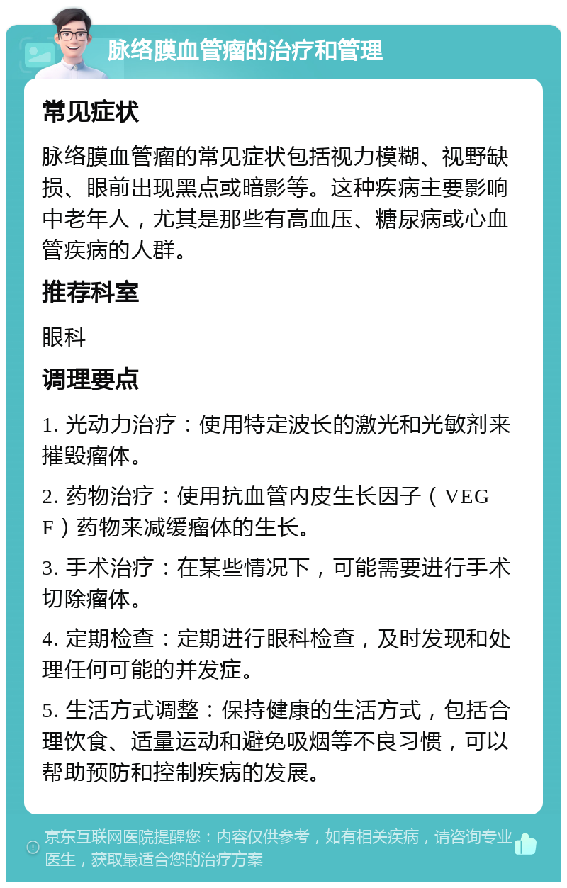 脉络膜血管瘤的治疗和管理 常见症状 脉络膜血管瘤的常见症状包括视力模糊、视野缺损、眼前出现黑点或暗影等。这种疾病主要影响中老年人，尤其是那些有高血压、糖尿病或心血管疾病的人群。 推荐科室 眼科 调理要点 1. 光动力治疗：使用特定波长的激光和光敏剂来摧毁瘤体。 2. 药物治疗：使用抗血管内皮生长因子（VEGF）药物来减缓瘤体的生长。 3. 手术治疗：在某些情况下，可能需要进行手术切除瘤体。 4. 定期检查：定期进行眼科检查，及时发现和处理任何可能的并发症。 5. 生活方式调整：保持健康的生活方式，包括合理饮食、适量运动和避免吸烟等不良习惯，可以帮助预防和控制疾病的发展。