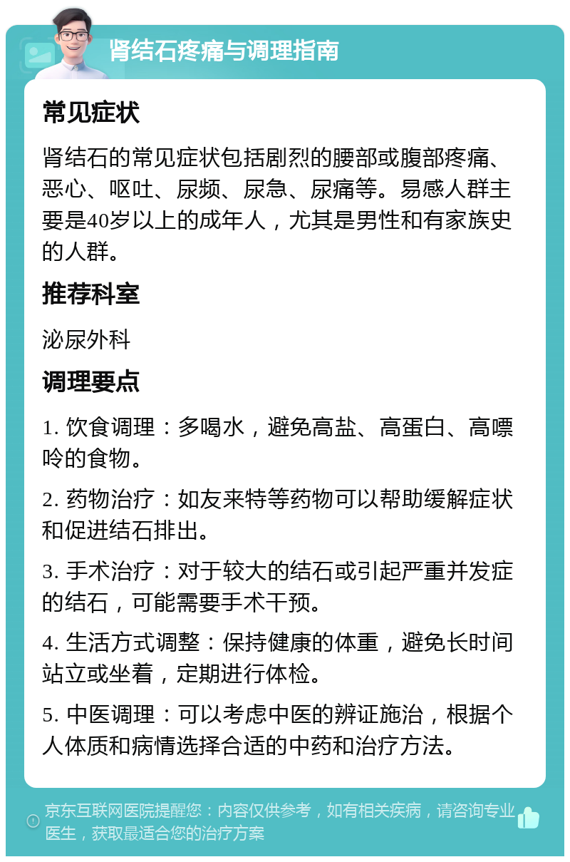 肾结石疼痛与调理指南 常见症状 肾结石的常见症状包括剧烈的腰部或腹部疼痛、恶心、呕吐、尿频、尿急、尿痛等。易感人群主要是40岁以上的成年人，尤其是男性和有家族史的人群。 推荐科室 泌尿外科 调理要点 1. 饮食调理：多喝水，避免高盐、高蛋白、高嘌呤的食物。 2. 药物治疗：如友来特等药物可以帮助缓解症状和促进结石排出。 3. 手术治疗：对于较大的结石或引起严重并发症的结石，可能需要手术干预。 4. 生活方式调整：保持健康的体重，避免长时间站立或坐着，定期进行体检。 5. 中医调理：可以考虑中医的辨证施治，根据个人体质和病情选择合适的中药和治疗方法。