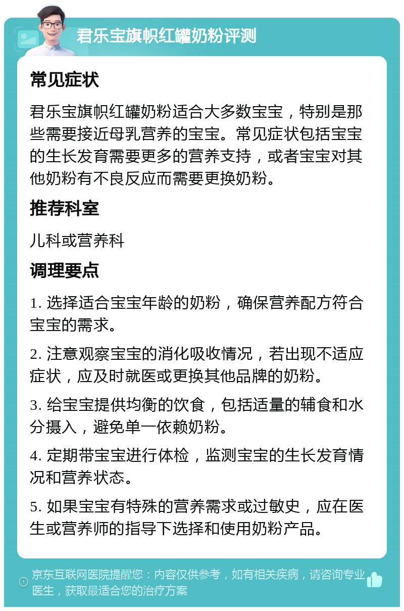 君乐宝旗帜红罐奶粉评测 常见症状 君乐宝旗帜红罐奶粉适合大多数宝宝，特别是那些需要接近母乳营养的宝宝。常见症状包括宝宝的生长发育需要更多的营养支持，或者宝宝对其他奶粉有不良反应而需要更换奶粉。 推荐科室 儿科或营养科 调理要点 1. 选择适合宝宝年龄的奶粉，确保营养配方符合宝宝的需求。 2. 注意观察宝宝的消化吸收情况，若出现不适应症状，应及时就医或更换其他品牌的奶粉。 3. 给宝宝提供均衡的饮食，包括适量的辅食和水分摄入，避免单一依赖奶粉。 4. 定期带宝宝进行体检，监测宝宝的生长发育情况和营养状态。 5. 如果宝宝有特殊的营养需求或过敏史，应在医生或营养师的指导下选择和使用奶粉产品。