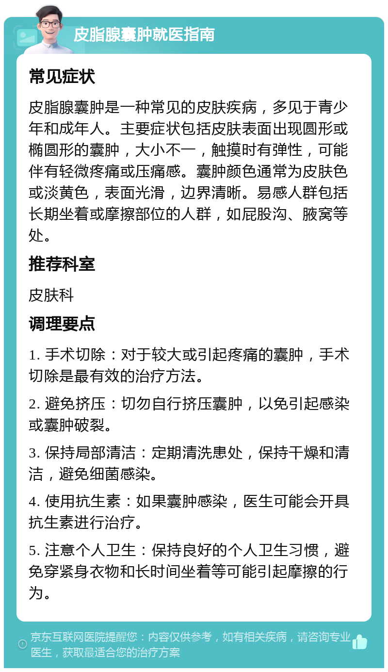 皮脂腺囊肿就医指南 常见症状 皮脂腺囊肿是一种常见的皮肤疾病，多见于青少年和成年人。主要症状包括皮肤表面出现圆形或椭圆形的囊肿，大小不一，触摸时有弹性，可能伴有轻微疼痛或压痛感。囊肿颜色通常为皮肤色或淡黄色，表面光滑，边界清晰。易感人群包括长期坐着或摩擦部位的人群，如屁股沟、腋窝等处。 推荐科室 皮肤科 调理要点 1. 手术切除：对于较大或引起疼痛的囊肿，手术切除是最有效的治疗方法。 2. 避免挤压：切勿自行挤压囊肿，以免引起感染或囊肿破裂。 3. 保持局部清洁：定期清洗患处，保持干燥和清洁，避免细菌感染。 4. 使用抗生素：如果囊肿感染，医生可能会开具抗生素进行治疗。 5. 注意个人卫生：保持良好的个人卫生习惯，避免穿紧身衣物和长时间坐着等可能引起摩擦的行为。