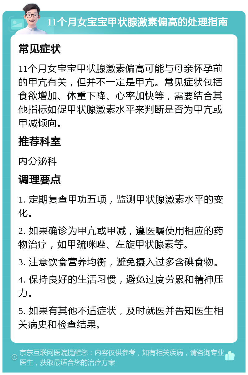 11个月女宝宝甲状腺激素偏高的处理指南 常见症状 11个月女宝宝甲状腺激素偏高可能与母亲怀孕前的甲亢有关，但并不一定是甲亢。常见症状包括食欲增加、体重下降、心率加快等，需要结合其他指标如促甲状腺激素水平来判断是否为甲亢或甲减倾向。 推荐科室 内分泌科 调理要点 1. 定期复查甲功五项，监测甲状腺激素水平的变化。 2. 如果确诊为甲亢或甲减，遵医嘱使用相应的药物治疗，如甲巯咪唑、左旋甲状腺素等。 3. 注意饮食营养均衡，避免摄入过多含碘食物。 4. 保持良好的生活习惯，避免过度劳累和精神压力。 5. 如果有其他不适症状，及时就医并告知医生相关病史和检查结果。