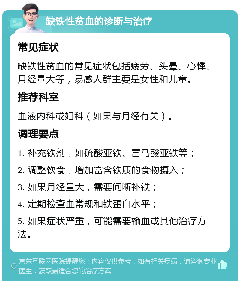 缺铁性贫血的诊断与治疗 常见症状 缺铁性贫血的常见症状包括疲劳、头晕、心悸、月经量大等，易感人群主要是女性和儿童。 推荐科室 血液内科或妇科（如果与月经有关）。 调理要点 1. 补充铁剂，如硫酸亚铁、富马酸亚铁等； 2. 调整饮食，增加富含铁质的食物摄入； 3. 如果月经量大，需要间断补铁； 4. 定期检查血常规和铁蛋白水平； 5. 如果症状严重，可能需要输血或其他治疗方法。