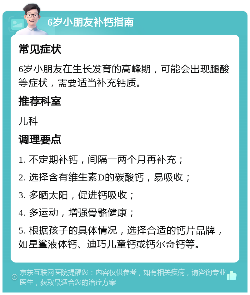 6岁小朋友补钙指南 常见症状 6岁小朋友在生长发育的高峰期，可能会出现腿酸等症状，需要适当补充钙质。 推荐科室 儿科 调理要点 1. 不定期补钙，间隔一两个月再补充； 2. 选择含有维生素D的碳酸钙，易吸收； 3. 多晒太阳，促进钙吸收； 4. 多运动，增强骨骼健康； 5. 根据孩子的具体情况，选择合适的钙片品牌，如星鲨液体钙、迪巧儿童钙或钙尔奇钙等。