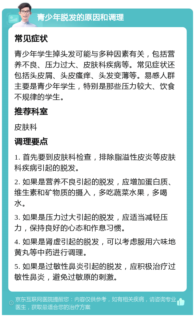 青少年脱发的原因和调理 常见症状 青少年学生掉头发可能与多种因素有关，包括营养不良、压力过大、皮肤科疾病等。常见症状还包括头皮屑、头皮瘙痒、头发变薄等。易感人群主要是青少年学生，特别是那些压力较大、饮食不规律的学生。 推荐科室 皮肤科 调理要点 1. 首先要到皮肤科检查，排除脂溢性皮炎等皮肤科疾病引起的脱发。 2. 如果是营养不良引起的脱发，应增加蛋白质、维生素和矿物质的摄入，多吃蔬菜水果，多喝水。 3. 如果是压力过大引起的脱发，应适当减轻压力，保持良好的心态和作息习惯。 4. 如果是肾虚引起的脱发，可以考虑服用六味地黄丸等中药进行调理。 5. 如果是过敏性鼻炎引起的脱发，应积极治疗过敏性鼻炎，避免过敏原的刺激。