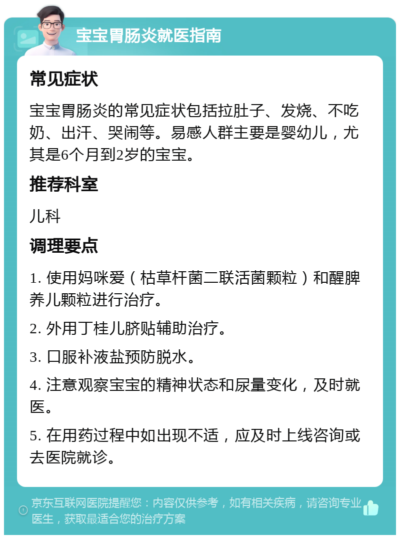 宝宝胃肠炎就医指南 常见症状 宝宝胃肠炎的常见症状包括拉肚子、发烧、不吃奶、出汗、哭闹等。易感人群主要是婴幼儿，尤其是6个月到2岁的宝宝。 推荐科室 儿科 调理要点 1. 使用妈咪爱（枯草杆菌二联活菌颗粒）和醒脾养儿颗粒进行治疗。 2. 外用丁桂儿脐贴辅助治疗。 3. 口服补液盐预防脱水。 4. 注意观察宝宝的精神状态和尿量变化，及时就医。 5. 在用药过程中如出现不适，应及时上线咨询或去医院就诊。