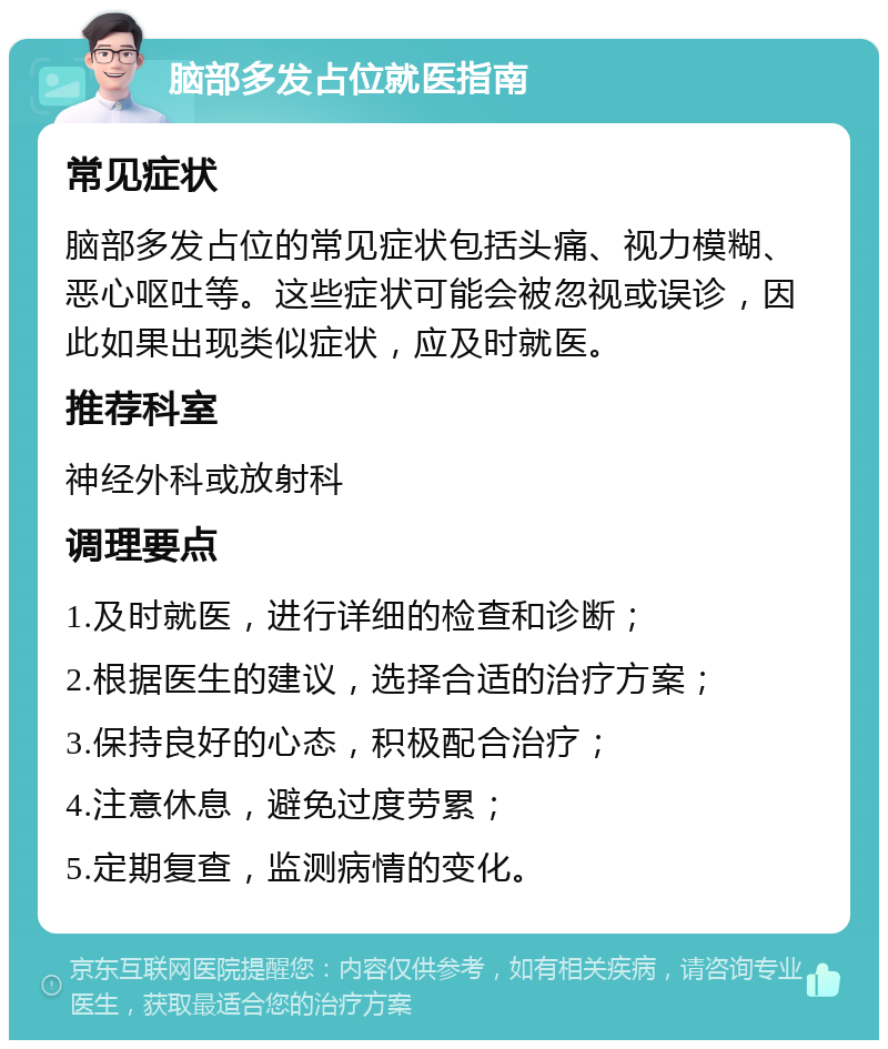 脑部多发占位就医指南 常见症状 脑部多发占位的常见症状包括头痛、视力模糊、恶心呕吐等。这些症状可能会被忽视或误诊，因此如果出现类似症状，应及时就医。 推荐科室 神经外科或放射科 调理要点 1.及时就医，进行详细的检查和诊断； 2.根据医生的建议，选择合适的治疗方案； 3.保持良好的心态，积极配合治疗； 4.注意休息，避免过度劳累； 5.定期复查，监测病情的变化。