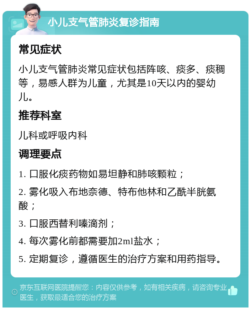 小儿支气管肺炎复诊指南 常见症状 小儿支气管肺炎常见症状包括阵咳、痰多、痰稠等，易感人群为儿童，尤其是10天以内的婴幼儿。 推荐科室 儿科或呼吸内科 调理要点 1. 口服化痰药物如易坦静和肺咳颗粒； 2. 雾化吸入布地奈德、特布他林和乙酰半胱氨酸； 3. 口服西替利嗪滴剂； 4. 每次雾化前都需要加2ml盐水； 5. 定期复诊，遵循医生的治疗方案和用药指导。