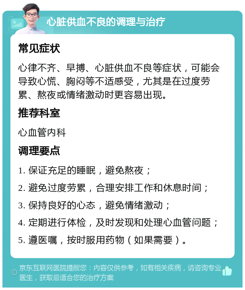 心脏供血不良的调理与治疗 常见症状 心律不齐、早搏、心脏供血不良等症状，可能会导致心慌、胸闷等不适感受，尤其是在过度劳累、熬夜或情绪激动时更容易出现。 推荐科室 心血管内科 调理要点 1. 保证充足的睡眠，避免熬夜； 2. 避免过度劳累，合理安排工作和休息时间； 3. 保持良好的心态，避免情绪激动； 4. 定期进行体检，及时发现和处理心血管问题； 5. 遵医嘱，按时服用药物（如果需要）。