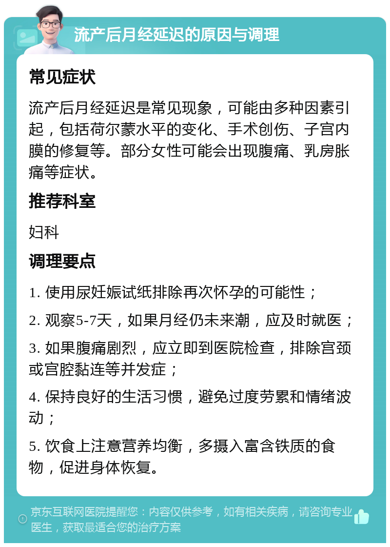 流产后月经延迟的原因与调理 常见症状 流产后月经延迟是常见现象，可能由多种因素引起，包括荷尔蒙水平的变化、手术创伤、子宫内膜的修复等。部分女性可能会出现腹痛、乳房胀痛等症状。 推荐科室 妇科 调理要点 1. 使用尿妊娠试纸排除再次怀孕的可能性； 2. 观察5-7天，如果月经仍未来潮，应及时就医； 3. 如果腹痛剧烈，应立即到医院检查，排除宫颈或宫腔黏连等并发症； 4. 保持良好的生活习惯，避免过度劳累和情绪波动； 5. 饮食上注意营养均衡，多摄入富含铁质的食物，促进身体恢复。