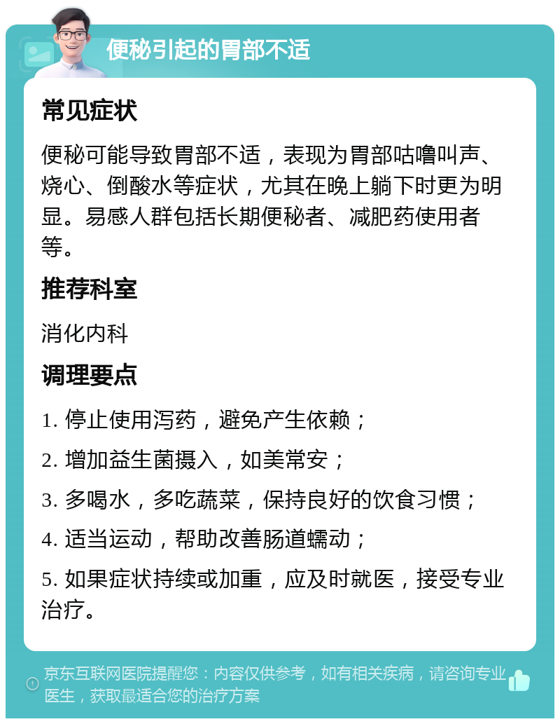 便秘引起的胃部不适 常见症状 便秘可能导致胃部不适，表现为胃部咕噜叫声、烧心、倒酸水等症状，尤其在晚上躺下时更为明显。易感人群包括长期便秘者、减肥药使用者等。 推荐科室 消化内科 调理要点 1. 停止使用泻药，避免产生依赖； 2. 增加益生菌摄入，如美常安； 3. 多喝水，多吃蔬菜，保持良好的饮食习惯； 4. 适当运动，帮助改善肠道蠕动； 5. 如果症状持续或加重，应及时就医，接受专业治疗。