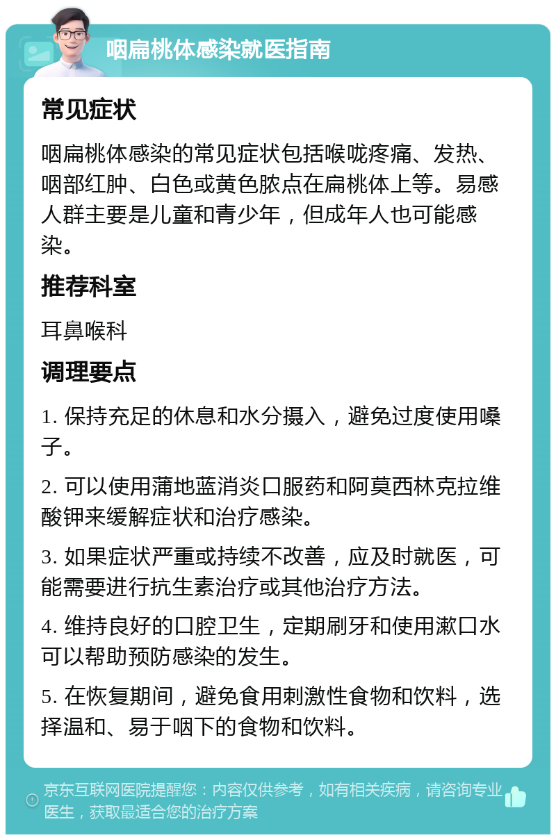 咽扁桃体感染就医指南 常见症状 咽扁桃体感染的常见症状包括喉咙疼痛、发热、咽部红肿、白色或黄色脓点在扁桃体上等。易感人群主要是儿童和青少年，但成年人也可能感染。 推荐科室 耳鼻喉科 调理要点 1. 保持充足的休息和水分摄入，避免过度使用嗓子。 2. 可以使用蒲地蓝消炎口服药和阿莫西林克拉维酸钾来缓解症状和治疗感染。 3. 如果症状严重或持续不改善，应及时就医，可能需要进行抗生素治疗或其他治疗方法。 4. 维持良好的口腔卫生，定期刷牙和使用漱口水可以帮助预防感染的发生。 5. 在恢复期间，避免食用刺激性食物和饮料，选择温和、易于咽下的食物和饮料。