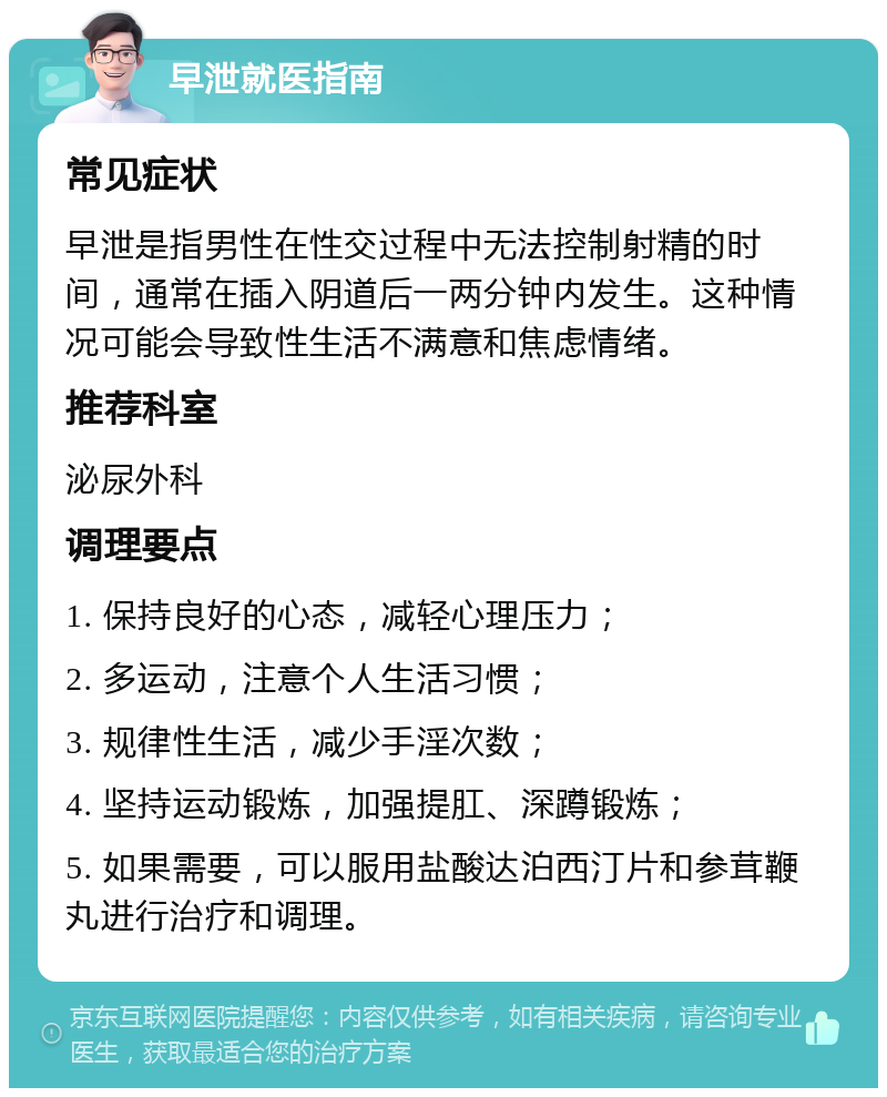 早泄就医指南 常见症状 早泄是指男性在性交过程中无法控制射精的时间，通常在插入阴道后一两分钟内发生。这种情况可能会导致性生活不满意和焦虑情绪。 推荐科室 泌尿外科 调理要点 1. 保持良好的心态，减轻心理压力； 2. 多运动，注意个人生活习惯； 3. 规律性生活，减少手淫次数； 4. 坚持运动锻炼，加强提肛、深蹲锻炼； 5. 如果需要，可以服用盐酸达泊西汀片和参茸鞭丸进行治疗和调理。