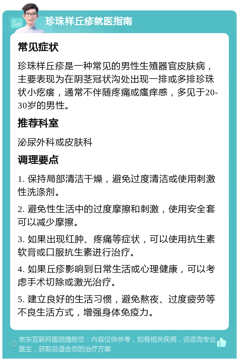 珍珠样丘疹就医指南 常见症状 珍珠样丘疹是一种常见的男性生殖器官皮肤病，主要表现为在阴茎冠状沟处出现一排或多排珍珠状小疙瘩，通常不伴随疼痛或瘙痒感，多见于20-30岁的男性。 推荐科室 泌尿外科或皮肤科 调理要点 1. 保持局部清洁干燥，避免过度清洁或使用刺激性洗涤剂。 2. 避免性生活中的过度摩擦和刺激，使用安全套可以减少摩擦。 3. 如果出现红肿、疼痛等症状，可以使用抗生素软膏或口服抗生素进行治疗。 4. 如果丘疹影响到日常生活或心理健康，可以考虑手术切除或激光治疗。 5. 建立良好的生活习惯，避免熬夜、过度疲劳等不良生活方式，增强身体免疫力。