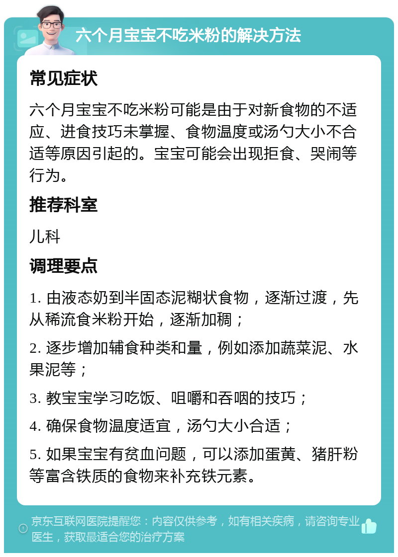 六个月宝宝不吃米粉的解决方法 常见症状 六个月宝宝不吃米粉可能是由于对新食物的不适应、进食技巧未掌握、食物温度或汤勺大小不合适等原因引起的。宝宝可能会出现拒食、哭闹等行为。 推荐科室 儿科 调理要点 1. 由液态奶到半固态泥糊状食物，逐渐过渡，先从稀流食米粉开始，逐渐加稠； 2. 逐步增加辅食种类和量，例如添加蔬菜泥、水果泥等； 3. 教宝宝学习吃饭、咀嚼和吞咽的技巧； 4. 确保食物温度适宜，汤勺大小合适； 5. 如果宝宝有贫血问题，可以添加蛋黄、猪肝粉等富含铁质的食物来补充铁元素。