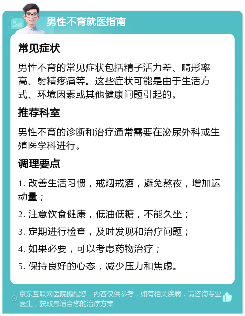 男性不育就医指南 常见症状 男性不育的常见症状包括精子活力差、畸形率高、射精疼痛等。这些症状可能是由于生活方式、环境因素或其他健康问题引起的。 推荐科室 男性不育的诊断和治疗通常需要在泌尿外科或生殖医学科进行。 调理要点 1. 改善生活习惯，戒烟戒酒，避免熬夜，增加运动量； 2. 注意饮食健康，低油低糖，不能久坐； 3. 定期进行检查，及时发现和治疗问题； 4. 如果必要，可以考虑药物治疗； 5. 保持良好的心态，减少压力和焦虑。