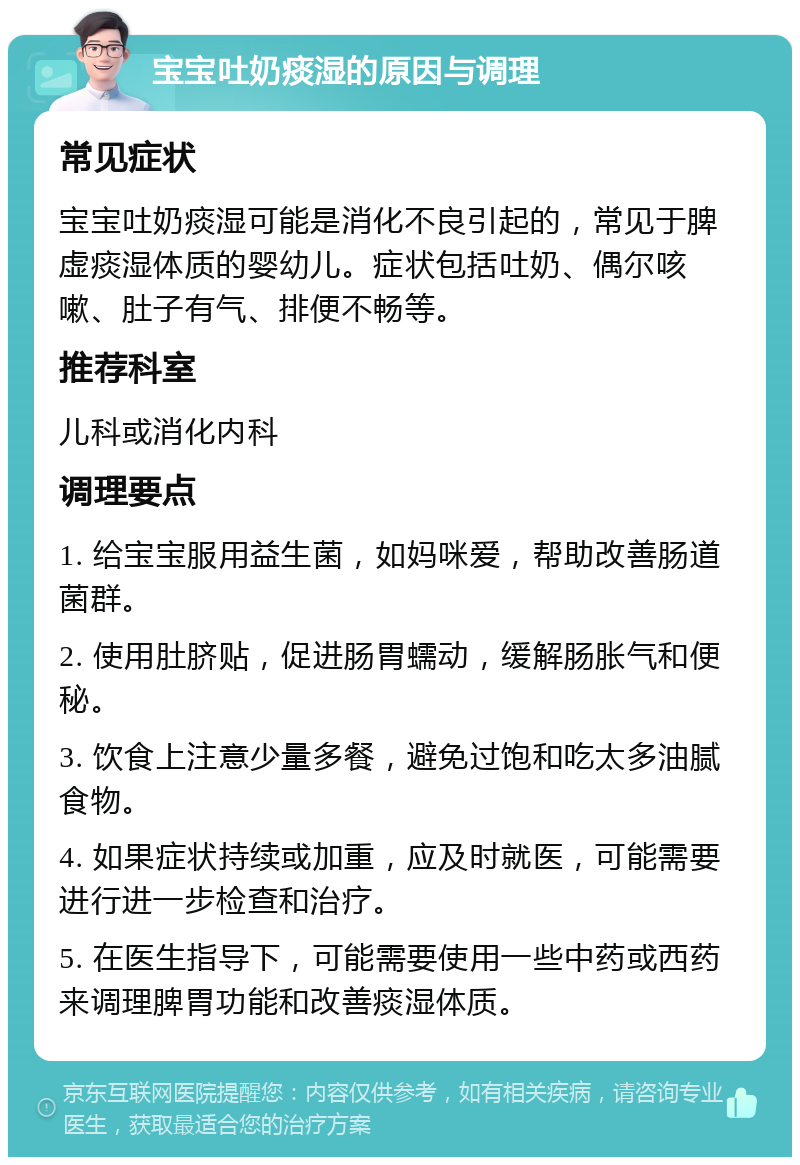 宝宝吐奶痰湿的原因与调理 常见症状 宝宝吐奶痰湿可能是消化不良引起的，常见于脾虚痰湿体质的婴幼儿。症状包括吐奶、偶尔咳嗽、肚子有气、排便不畅等。 推荐科室 儿科或消化内科 调理要点 1. 给宝宝服用益生菌，如妈咪爱，帮助改善肠道菌群。 2. 使用肚脐贴，促进肠胃蠕动，缓解肠胀气和便秘。 3. 饮食上注意少量多餐，避免过饱和吃太多油腻食物。 4. 如果症状持续或加重，应及时就医，可能需要进行进一步检查和治疗。 5. 在医生指导下，可能需要使用一些中药或西药来调理脾胃功能和改善痰湿体质。