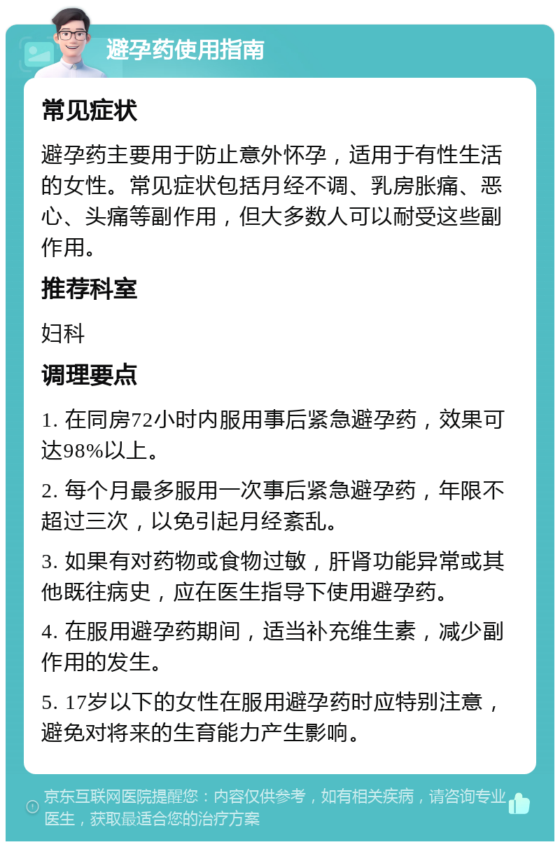 避孕药使用指南 常见症状 避孕药主要用于防止意外怀孕，适用于有性生活的女性。常见症状包括月经不调、乳房胀痛、恶心、头痛等副作用，但大多数人可以耐受这些副作用。 推荐科室 妇科 调理要点 1. 在同房72小时内服用事后紧急避孕药，效果可达98%以上。 2. 每个月最多服用一次事后紧急避孕药，年限不超过三次，以免引起月经紊乱。 3. 如果有对药物或食物过敏，肝肾功能异常或其他既往病史，应在医生指导下使用避孕药。 4. 在服用避孕药期间，适当补充维生素，减少副作用的发生。 5. 17岁以下的女性在服用避孕药时应特别注意，避免对将来的生育能力产生影响。